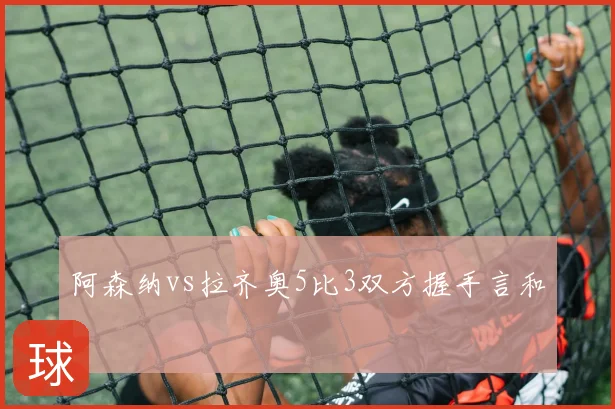 阿森纳vs拉齐奥5比3双方握手言和