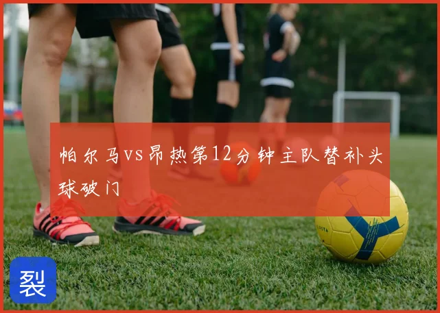 帕尔马vs昂热第12分钟主队替补头球破门