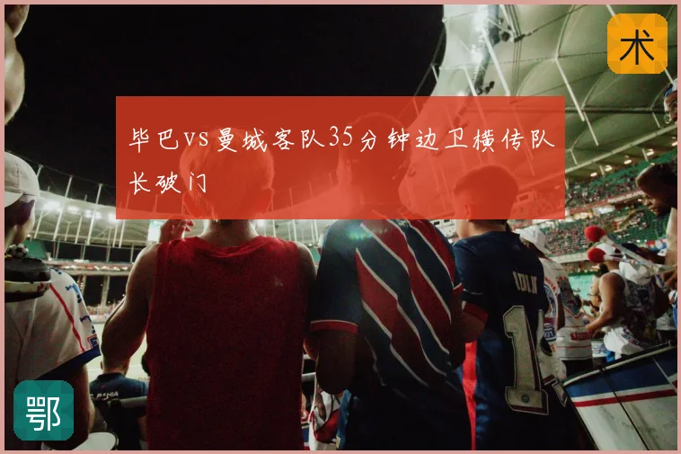 毕巴vs曼城客队35分钟边卫横传队长破门