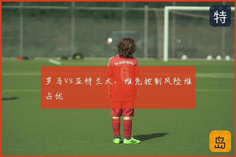罗马vs亚特兰大，谁先控制风险谁占优