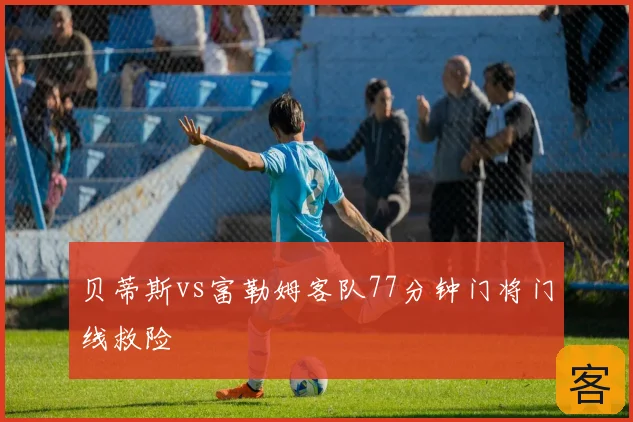 贝蒂斯vs富勒姆客队77分钟门将门线救险